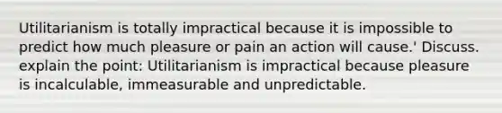 Utilitarianism is totally impractical because it is impossible to predict how much pleasure or pain an action will cause.' Discuss. explain the point: Utilitarianism is impractical because pleasure is incalculable, immeasurable and unpredictable.