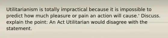 Utilitarianism is totally impractical because it is impossible to predict how much pleasure or pain an action will cause.' Discuss. explain the point: An Act Utilitarian would disagree with the statement.