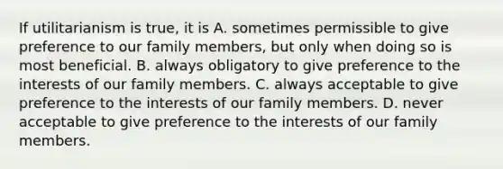 If utilitarianism is true, it is A. sometimes permissible to give preference to our family members, but only when doing so is most beneficial. B. always obligatory to give preference to the interests of our family members. C. always acceptable to give preference to the interests of our family members. D. never acceptable to give preference to the interests of our family members.