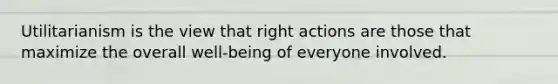 Utilitarianism is the view that right actions are those that maximize the overall well-being of everyone involved.