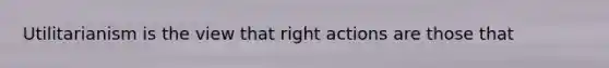 Utilitarianism is the view that right actions are those that