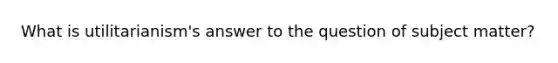 What is utilitarianism's answer to the question of subject matter?