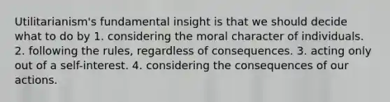 Utilitarianism's fundamental insight is that we should decide what to do by 1. considering the moral character of individuals. 2. following the rules, regardless of consequences. 3. acting only out of a self-interest. 4. considering the consequences of our actions.