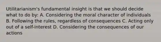 Utilitarianism's fundamental insight is that we should decide what to do by: A. Considering the moral character of individuals B. Following the rules, regardless of consequences C. Acting only out of a self-interest D. Considering the consequences of our actions