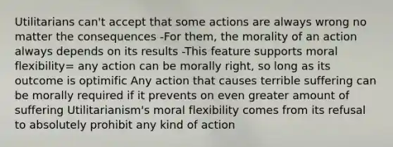 Utilitarians can't accept that some actions are always wrong no matter the consequences -For them, the morality of an action always depends on its results -This feature supports moral flexibility= any action can be morally right, so long as its outcome is optimific Any action that causes terrible suffering can be morally required if it prevents on even greater amount of suffering Utilitarianism's moral flexibility comes from its refusal to absolutely prohibit any kind of action