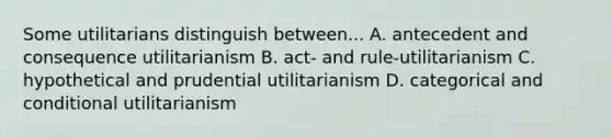 Some utilitarians distinguish between... A. antecedent and consequence utilitarianism B. act- and rule-utilitarianism C. hypothetical and prudential utilitarianism D. categorical and conditional utilitarianism