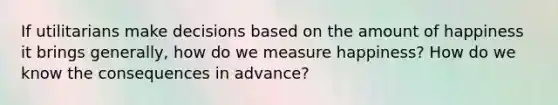 If utilitarians make decisions based on the amount of happiness it brings generally, how do we measure happiness? How do we know the consequences in advance?