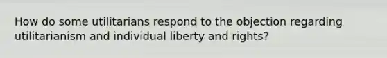 How do some utilitarians respond to the objection regarding utilitarianism and individual liberty and rights?