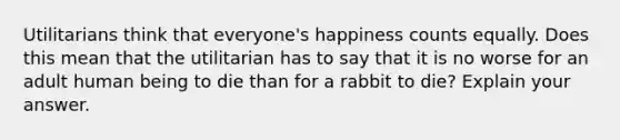 Utilitarians think that everyone's happiness counts equally. Does this mean that the utilitarian has to say that it is no worse for an adult human being to die than for a rabbit to die? Explain your answer.