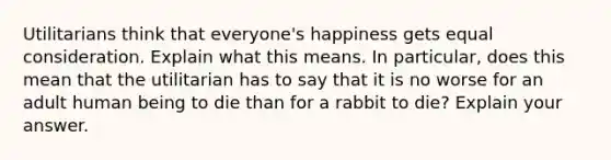 Utilitarians think that everyone's happiness gets equal consideration. Explain what this means. In particular, does this mean that the utilitarian has to say that it is no worse for an adult human being to die than for a rabbit to die? Explain your answer.