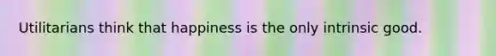 Utilitarians think that happiness is the only intrinsic good.