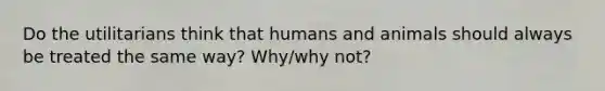 Do the utilitarians think that humans and animals should always be treated the same way? Why/why not?