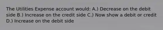 The Utilities Expense account would: A.) Decrease on the debit side B.) Increase on the credit side C.) Now show a debit or credit D.) Increase on the debit side