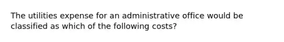 The utilities expense for an administrative office would be classified as which of the following costs?