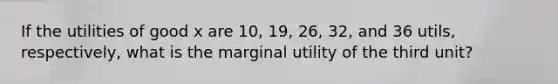 If the utilities of good x are 10, 19, 26, 32, and 36 utils, respectively, what is the marginal utility of the third unit?