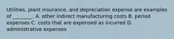 Utilities, plant insurance, and depreciation expense are examples of ________. A. other indirect manufacturing costs B. period expenses C. costs that are expensed as incurred D. administrative expenses