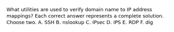 What utilities are used to verify domain name to IP address mappings? Each correct answer represents a complete solution. Choose two. A. SSH B. nslookup C. IPsec D. IPS E. RDP F. dig