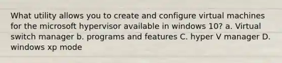 What utility allows you to create and configure virtual machines for the microsoft hypervisor available in windows 10? a. Virtual switch manager b. programs and features C. hyper V manager D. windows xp mode