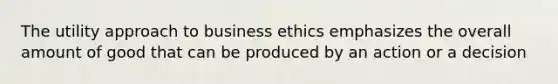 The utility approach to business ethics emphasizes the overall amount of good that can be produced by an action or a decision