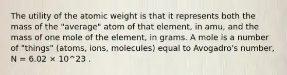 The utility of the atomic weight is that it represents both the mass of the "average" atom of that element, in amu, and the mass of one mole of the element, in grams. A mole is a number of "things" (atoms, ions, molecules) equal to Avogadro's number, N = 6.02 × 10^23 .