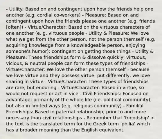 - Utility: Based on and contingent upon how the friends help one another (e.g. cordial co-workers) - Pleasure: Based on and contingent upon how the friends please one another (e.g. friends [often]) - Virtue/Character: Based on the virtuous characters of one another (e. g. virtuous people - Utility & Pleasure: We love what we get from the other person, not the person themself (e.g. acquiring knowledge from a knowledgeable person, enjoying someone's humor); contingent on getting those things - Utility & Pleasure: These friendships form & dissolve quickly; virtuous, vicious, & neutral people can form these types of friendships - Virtue/Character: We love the other person themself - because we love virtue and they possess virtue; put differently, we love sharing in virtue - Virtue/Character: These types of friendships are rare, but enduring - Virtue/Character: Based in virtue, so would not request or act in vice - Civil Friendships: Focused on advantage; primarily of the whole life (i.e. political community), but also in limited ways (e.g. religious community) - Familial Friendships: Based in paternal relationship; prior to and more necessary than civil relationships - Remember that 'friendship' in the text is the translated term for the Greek term 'philia' which has a broader meaning than the English equivalent.