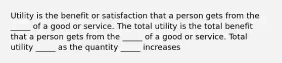 Utility is the benefit or satisfaction that a person gets from the​ _____ of a good or service. The total utility is the total benefit that a person gets from the​ _____ of a good or service. Total utility​ _____ as the quantity​ _____ increases