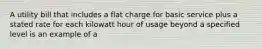 A utility bill that includes a flat charge for basic service plus a stated rate for each kilowatt hour of usage beyond a specified level is an example of a