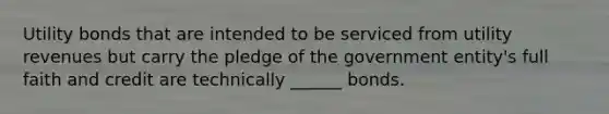 Utility bonds that are intended to be serviced from utility revenues but carry the pledge of the government entity's full faith and credit are technically ______ bonds.