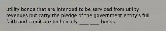 utility bonds that are intended to be serviced from utility revenues but carry the pledge of the government entity's full faith and credit are technically ____ ____ bonds.