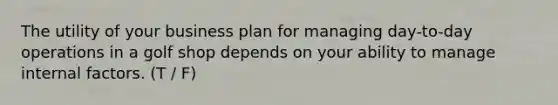 The utility of your business plan for managing day-to-day operations in a golf shop depends on your ability to manage internal factors. (T / F)