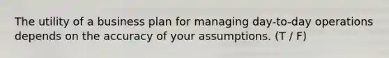 The utility of a business plan for managing day-to-day operations depends on the accuracy of your assumptions. (T / F)