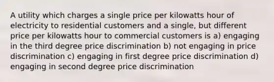 A utility which charges a single price per kilowatts hour of electricity to residential customers and a single, but different price per kilowatts hour to commercial customers is a) engaging in the third degree price discrimination b) not engaging in price discrimination c) engaging in first degree price discrimination d) engaging in second degree price discrimination