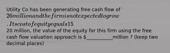 Utility Co has been generating free cash flow of 26 million and the firm is not expected to grow. Its cost of equity equals 15%, and the WACC is 11%. If the market value of the debt is 20 million, the value of the equity for this firm using the free cash flow valuation approach is ___________million ? (keep two decimal places)