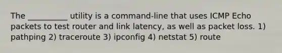 The __________ utility is a command-line that uses ICMP Echo packets to test router and link latency, as well as packet loss. 1) pathping 2) traceroute 3) ipconfig 4) netstat 5) route