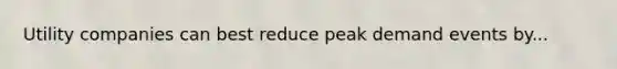 Utility companies can best reduce peak demand events by...