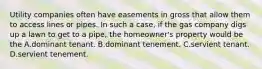 Utility companies often have easements in gross that allow them to access lines or pipes. In such a case, if the gas company digs up a lawn to get to a pipe, the homeowner's property would be the A.dominant tenant. B.dominant tenement. C.servient tenant. D.servient tenement.