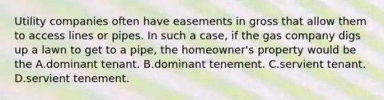 Utility companies often have easements in gross that allow them to access lines or pipes. In such a case, if the gas company digs up a lawn to get to a pipe, the homeowner's property would be the A.dominant tenant. B.dominant tenement. C.servient tenant. D.servient tenement.