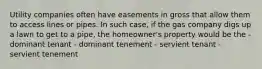 Utility companies often have easements in gross that allow them to access lines or pipes. In such case, if the gas company digs up a lawn to get to a pipe, the homeowner's property would be the - dominant tenant - dominant tenement - servient tenant - servient tenement