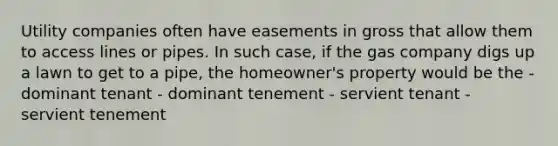 Utility companies often have easements in gross that allow them to access lines or pipes. In such case, if the gas company digs up a lawn to get to a pipe, the homeowner's property would be the - dominant tenant - dominant tenement - servient tenant - servient tenement