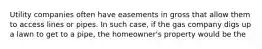 Utility companies often have easements in gross that allow them to access lines or pipes. In such case, if the gas company digs up a lawn to get to a pipe, the homeowner's property would be the