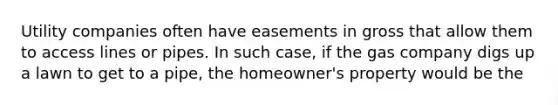 Utility companies often have easements in gross that allow them to access lines or pipes. In such case, if the gas company digs up a lawn to get to a pipe, the homeowner's property would be the