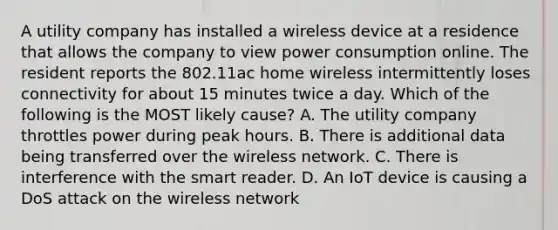 A utility company has installed a wireless device at a residence that allows the company to view power consumption online. The resident reports the 802.11ac home wireless intermittently loses connectivity for about 15 minutes twice a day. Which of the following is the MOST likely cause? A. The utility company throttles power during peak hours. B. There is additional data being transferred over the wireless network. C. There is interference with the smart reader. D. An IoT device is causing a DoS attack on the wireless network