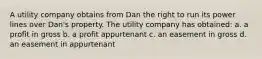 A utility company obtains from Dan the right to run its power lines over Dan's property. The utility company has obtained: a. a profit in gross b. a profit appurtenant c. an easement in gross d. an easement in appurtenant