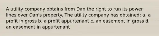 A utility company obtains from Dan the right to run its power lines over Dan's property. The utility company has obtained: a. a profit in gross b. a profit appurtenant c. an easement in gross d. an easement in appurtenant