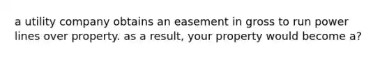 a utility company obtains an easement in gross to run power lines over property. as a result, your property would become a?