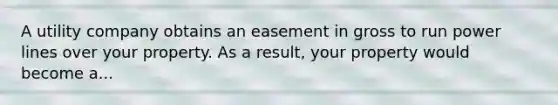 A utility company obtains an easement in gross to run power lines over your property. As a result, your property would become a...