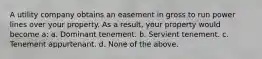 A utility company obtains an easement in gross to run power lines over your property. As a result, your property would become a: a. Dominant tenement. b. Servient tenement. c. Tenement appurtenant. d. None of the above.