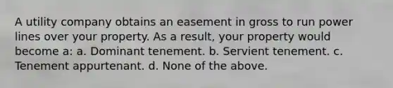 A utility company obtains an easement in gross to run power lines over your property. As a result, your property would become a: a. Dominant tenement. b. Servient tenement. c. Tenement appurtenant. d. None of the above.