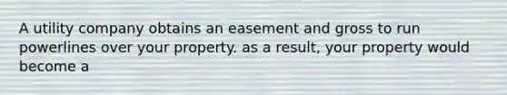 A utility company obtains an easement and gross to run powerlines over your property. as a result, your property would become a