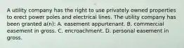 A utility company has the right to use privately owned properties to erect power poles and electrical lines. The utility company has been granted a(n): A. easement appurtenant. B. commercial easement in gross. C. encroachment. D. personal easement in gross.